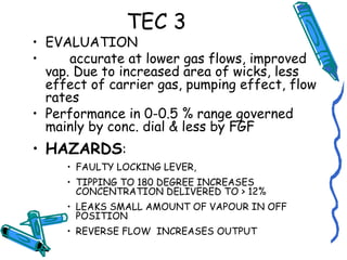 TEC 3
• EVALUATION
• accurate at lower gas flows, improved
vap. Due to increased area of wicks, less
effect of carrier gas, pumping effect, flow
rates
• Performance in 0-0.5 % range governed
mainly by conc. dial & less by FGF
• HAZARDS:
• FAULTY LOCKING LEVER,
• TIPPING TO 180 DEGREE INCREASES
CONCENTRATION DELIVERED TO > 12%
• LEAKS SMALL AMOUNT OF VAPOUR IN OFF
POSITION
• REVERSE FLOW INCREASES OUTPUT
 