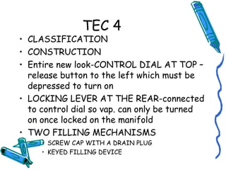 TEC 4
• CLASSIFICATION
• CONSTRUCTION
• Entire new look-CONTROL DIAL AT TOP –
release button to the left which must be
depressed to turn on
• LOCKING LEVER AT THE REAR-connected
to control dial so vap. can only be turned
on once locked on the manifold
• TWO FILLING MECHANISMS
• SCREW CAP WITH A DRAIN PLUG
• KEYED FILLING DEVICE
 