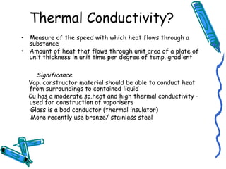 Thermal Conductivity?
• Measure of the speed with which heat flows through a
substance
• Amount of heat that flows through unit area of a plate of
unit thickness in unit time per degree of temp. gradient
Significance
Vap. constructor material should be able to conduct heat
from surroundings to contained liquid
Cu has a moderate sp.heat and high thermal conductivity –
used for construction of vaporisers
Glass is a bad conductor (thermal insulator)
More recently use bronze/ stainless steel
 