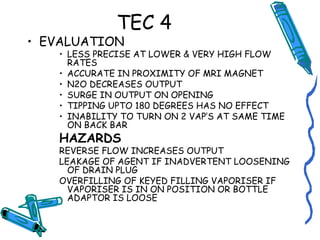 TEC 4
• EVALUATION
• LESS PRECISE AT LOWER & VERY HIGH FLOW
RATES
• ACCURATE IN PROXIMITY OF MRI MAGNET
• N2O DECREASES OUTPUT
• SURGE IN OUTPUT ON OPENING
• TIPPING UPTO 180 DEGREES HAS NO EFFECT
• INABILITY TO TURN ON 2 VAP’S AT SAME TIME
ON BACK BAR
HAZARDS
REVERSE FLOW INCREASES OUTPUT
LEAKAGE OF AGENT IF INADVERTENT LOOSENING
OF DRAIN PLUG
OVERFILLING OF KEYED FILLING VAPORISER IF
VAPORISER IS IN ON POSITION OR BOTTLE
ADAPTOR IS LOOSE
 