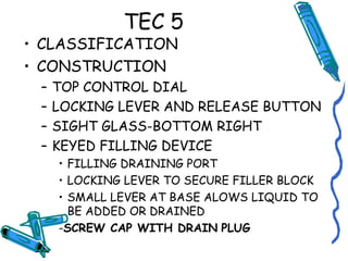 TEC 5
• CLASSIFICATION
• CONSTRUCTION
– TOP CONTROL DIAL
– LOCKING LEVER AND RELEASE BUTTON
– SIGHT GLASS-BOTTOM RIGHT
– KEYED FILLING DEVICE
• FILLING DRAINING PORT
• LOCKING LEVER TO SECURE FILLER BLOCK
• SMALL LEVER AT BASE ALOWS LIQUID TO
BE ADDED OR DRAINED
-SCREW CAP WITH DRAIN PLUG
 