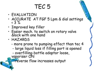 TEC 5
• EVALUATION
• ACCURATE AT FGF 5 Lpm & dial settings
< 3 %
• Improved key filler
• Easier mech. to switch on rotary valve
&lock with one hand
• HAZARDS
- more prone to pumping effect than tec 4
- large liquid loss if filling port is opened
- overfilling-bottle adaptor loose,
vaporiser ON
-reverse flow increases output
 