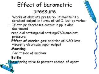Effect of barometric
pressure
• Works at absolute pressure- It maintains a
constant output in terms of vol % but pp varies
• If atm pr decreases-output in pp is also
decreased
reqd dial setting=dial settingx760/ambient
pressure
Effect of carrier gas; addition of N2O-less
viscosity-decrease vapor output
Mounting
Far rt side of machine
Bottle
Has a spring valve to prevent escape of agent
 