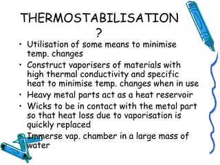 THERMOSTABILISATION
?
• Utilisation of some means to minimise
temp. changes
• Construct vaporisers of materials with
high thermal conductivity and specific
heat to minimise temp. changes when in use
• Heavy metal parts act as a heat reservoir
• Wicks to be in contact with the metal part
so that heat loss due to vaporisation is
quickly replaced
• Immerse vap. chamber in a large mass of
water
 