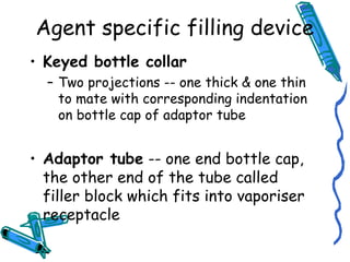 Agent specific filling device
• Keyed bottle collar
– Two projections -- one thick & one thin
to mate with corresponding indentation
on bottle cap of adaptor tube
• Adaptor tube -- one end bottle cap,
the other end of the tube called
filler block which fits into vaporiser
receptacle
 