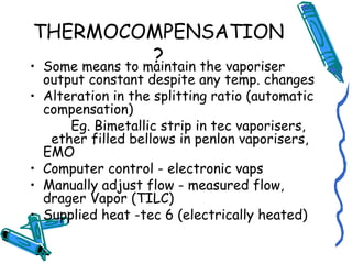 THERMOCOMPENSATION
?• Some means to maintain the vaporiser
output constant despite any temp. changes
• Alteration in the splitting ratio (automatic
compensation)
Eg. Bimetallic strip in tec vaporisers,
ether filled bellows in penlon vaporisers,
EMO
• Computer control - electronic vaps
• Manually adjust flow - measured flow,
drager Vapor (TILC)
• Supplied heat -tec 6 (electrically heated)
 