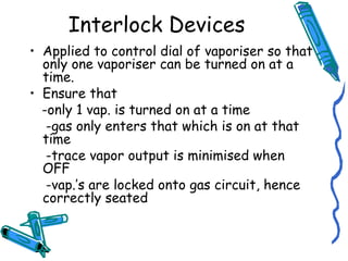 Interlock Devices
• Applied to control dial of vaporiser so that
only one vaporiser can be turned on at a
time.
• Ensure that
-only 1 vap. is turned on at a time
-gas only enters that which is on at that
time
-trace vapor output is minimised when
OFF
-vap.’s are locked onto gas circuit, hence
correctly seated
 