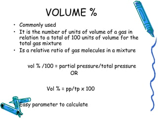 VOLUME %
• Commonly used
• It is the number of units of volume of a gas in
relation to a total of 100 units of volume for the
total gas mixture
• Is a relative ratio of gas molecules in a mixture
vol % /100 = partial pressure/total pressure
OR
Vol % = pp/tp x 100
• Easy parameter to calculate
 