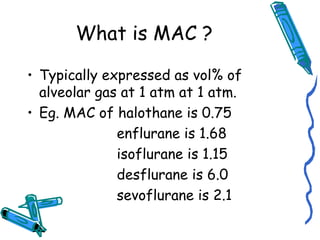 What is MAC ?
• Typically expressed as vol% of
alveolar gas at 1 atm at 1 atm.
• Eg. MAC of halothane is 0.75
enflurane is 1.68
isoflurane is 1.15
desflurane is 6.0
sevoflurane is 2.1
 