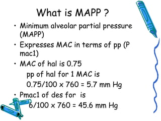 What is MAPP ?
• Minimum alveolar partial pressure
(MAPP)
• Expresses MAC in terms of pp (P
mac1)
• MAC of hal is 0.75
pp of hal for 1 MAC is
0.75/100 x 760 = 5.7 mm Hg
• Pmac1 of des for is
6/100 x 760 = 45.6 mm Hg
 