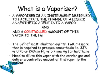 What is a Vaporiser?
• A VAPORISER IS AN INSTRUMENT DESIGNED
TO FACILITATE THE CHANGE OF A LIQUID
ANAESTHETIC AGENT INTO A VAPOR
AND
ADD A CONTROLLED AMOUNT OF THIS
VAPOR TO THE FGF
• The SVP of most inhalation agents is MUCH more
than is required to produce anaesthesia i.e. 32%
vs 0.75 or 243mm Hg vs 5.7 mm Hg for halothane
• Need to dilute this vapor with the carrier gas and
deliver a controlled amount of this vapor to the
patient
 