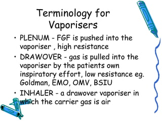 Terminology for
Vaporisers
• PLENUM - FGF is pushed into the
vaporiser , high resistance
• DRAWOVER - gas is pulled into the
vaporiser by the patients own
inspiratory effort, low resistance eg.
Goldman, EMO, OMV, BSIU
• INHALER - a drawover vaporiser in
which the carrier gas is air
 