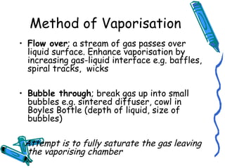 Method of Vaporisation
• Flow over; a stream of gas passes over
liquid surface. Enhance vaporisation by
increasing gas-liquid interface e.g. baffles,
spiral tracks, wicks
• Bubble through; break gas up into small
bubbles e.g. sintered diffuser, cowl in
Boyles Bottle (depth of liquid, size of
bubbles)
Attempt is to fully saturate the gas leaving
the vaporising chamber
 