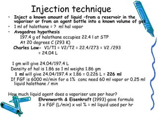 Injection technique
• Inject a known amount of liquid –from a reservoir in the
vaporiser or from an agent bottle into a known volume of gas
• 1 ml of halothane = ? ml hal vapor
• Avogadros hypothesis
197.4 g of halothane occupies 22.4 l at STP
At 20 degrees C (293 K)
Charles Law- V1/T1 = V2/T2 = 22.4/273 = V2 /293
= 24.04 L
1 gm will give 24.04/197.4 L
Density of hal is 1.86 so 1 ml weighs 1.86 gm
1 ml will give 24.04/197.4 x 1.86 = 0.226 L = 226 ml
If FGF is 6000 ml/min for a 1% conc need 60 ml vapor or 0.25 ml
liquid halothane / min
How much liquid agent does a vaporiser use per hour?
Ehrenworth & Eisenkraft (1993) gave formula
3 x FGF (L/min) x vol % = ml liquid used per hr
 