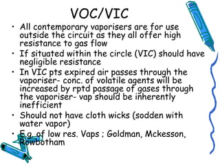 VOC/VIC
• All contemporary vaporisers are for use
outside the circuit as they all offer high
resistance to gas flow
• If situated within the circle (VIC) should have
negligible resistance
• In VIC pts expired air passes through the
vaporiser- conc. of volatile agents will be
increased by rptd passage of gases through
the vaporiser- vap should be inherently
inefficient
• Should not have cloth wicks (sodden with
water vapor)
• E.g. of low res. Vaps ; Goldman, Mckesson,
Rowbotham
 