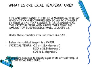 WHAT IS CRITICAL TEMPERATURE?
• FOR ANY SUBSTANCE THERE IS A MAXIMUM TEMP AT
WHICH IT CAN BE COMPRESSED SO AS TO CONVERT
IT FROM A GAS TO A LIQUID. THIS IS KNOWN AS
THE CRITICAL TEMP AND ABOVE THIS TEMP. NO
AMOUNT OF COMPRESSION WILL LIQUEFY IT.
• Under these conditions the substance is a GAS.
• Below that critical temp it is a VAPOR.
• CRITICAL TEMPS ; O2 is -118.4 degrees C
N2O is 36.5 degrees C
CO2 is 31 degrees C
The pressure required to liquefy a gas at its critical temp. is
the CRITICAL PRESSURE.
 
