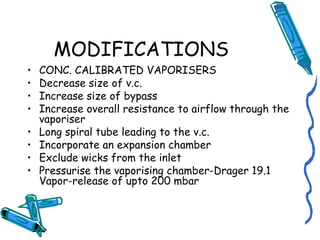 MODIFICATIONS
• CONC. CALIBRATED VAPORISERS
• Decrease size of v.c.
• Increase size of bypass
• Increase overall resistance to airflow through the
vaporiser
• Long spiral tube leading to the v.c.
• Incorporate an expansion chamber
• Exclude wicks from the inlet
• Pressurise the vaporising chamber-Drager 19.1
Vapor-release of upto 200 mbar
 