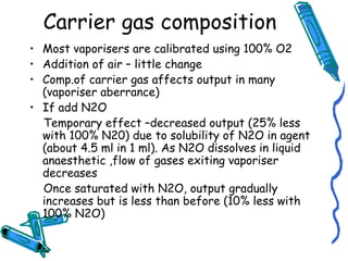 Carrier gas composition
• Most vaporisers are calibrated using 100% O2
• Addition of air – little change
• Comp.of carrier gas affects output in many
(vaporiser aberrance)
• If add N2O
Temporary effect –decreased output (25% less
with 100% N20) due to solubility of N2O in agent
(about 4.5 ml in 1 ml). As N2O dissolves in liquid
anaesthetic ,flow of gases exiting vaporiser
decreases
Once saturated with N2O, output gradually
increases but is less than before (10% less with
100% N2O)
 