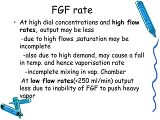 FGF rate
• At high dial concentrations and high flow
rates, output may be less
-due to high flows ,saturation may be
incomplete
-also due to high demand, may cause a fall
in temp. and hence vaporisation rate
-incomplete mixing in vap. Chamber
At low flow rates(<250 ml/min) output
less due to inability of FGF to push heavy
vapor
 