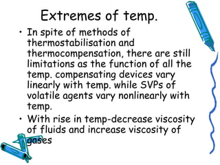 Extremes of temp.
• In spite of methods of
thermostabilisation and
thermocompensation, there are still
limitations as the function of all the
temp. compensating devices vary
linearly with temp. while SVPs of
volatile agents vary nonlinearly with
temp.
• With rise in temp-decrease viscosity
of fluids and increase viscosity of
gases
 