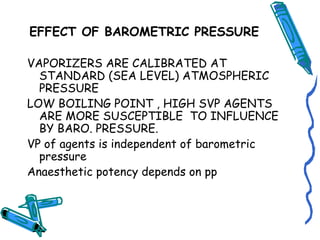 EFFECT OF BAROMETRIC PRESSURE
VAPORIZERS ARE CALIBRATED AT
STANDARD (SEA LEVEL) ATMOSPHERIC
PRESSURE
LOW BOILING POINT , HIGH SVP AGENTS
ARE MORE SUSCEPTIBLE TO INFLUENCE
BY BARO. PRESSURE.
VP of agents is independent of barometric
pressure
Anaesthetic potency depends on pp
 