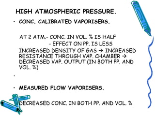 HIGH ATMOSPHERIC PRESSURE.
• CONC. CALIBRATED VAPORISERS.
AT 2 ATM.- CONC. IN VOL. % IS HALF
- EFFECT ON PP. IS LESS
INCREASED DENSITY OF GAS  INCREASED
RESISTANCE THROUGH VAP. CHAMBER 
DECREASED VAP. OUTPUT (IN BOTH PP. AND
VOL. %)
.
• MEASURED FLOW VAPORISERS.
DECREASED CONC. IN BOTH PP. AND VOL. %
 