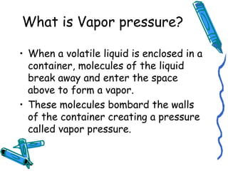 What is Vapor pressure?
• When a volatile liquid is enclosed in a
container, molecules of the liquid
break away and enter the space
above to form a vapor.
• These molecules bombard the walls
of the container creating a pressure
called vapor pressure.
 