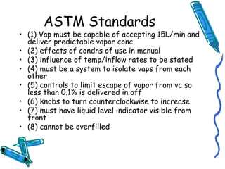 ASTM Standards
• (1) Vap must be capable of accepting 15L/min and
deliver predictable vapor conc.
• (2) effects of condns of use in manual
• (3) influence of temp/inflow rates to be stated
• (4) must be a system to isolate vaps from each
other
• (5) controls to limit escape of vapor from vc so
less than 0.1% is delivered in off
• (6) knobs to turn counterclockwise to increase
• (7) must have liquid level indicator visible from
front
• (8) cannot be overfilled
 