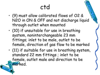 ctd
• (9) must allow calibrated flows of O2 &
N2O in ON & OFF and not discharge liquid
through outlet when mounted
• (10) if unsuitable for use in breathing
system, noninterchangeable 23 mm
fittings; inlet to be male, outlet to be
female, direction of gas flow to be marked
• (11) if suitable for use in breathing system,
standard 22 mm fittings ; inlet to be
female, outlet male and direction to be
marked.
 
