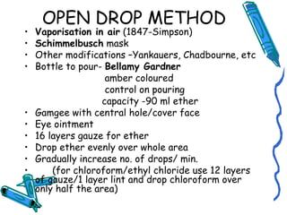 OPEN DROP METHOD
• Vaporisation in air (1847-Simpson)
• Schimmelbusch mask
• Other modifications –Yankauers, Chadbourne, etc
• Bottle to pour- Bellamy Gardner
amber coloured
control on pouring
capacity -90 ml ether
• Gamgee with central hole/cover face
• Eye ointment
• 16 layers gauze for ether
• Drop ether evenly over whole area
• Gradually increase no. of drops/ min.
• (for chloroform/ethyl chloride use 12 layers
of gauze/1 layer lint and drop chloroform over
only half the area)
 