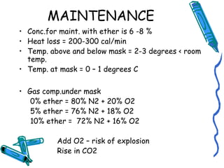 MAINTENANCE
• Conc.for maint. with ether is 6 -8 %
• Heat loss = 200-300 cal/min
• Temp. above and below mask = 2-3 degrees < room
temp.
• Temp. at mask = 0 – 1 degrees C
• Gas comp.under mask
0% ether = 80% N2 + 20% O2
5% ether = 76% N2 + 18% O2
10% ether = 72% N2 + 16% O2
Add O2 – risk of explosion
Rise in CO2
 