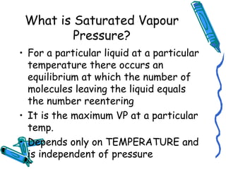 What is Saturated Vapour
Pressure?
• For a particular liquid at a particular
temperature there occurs an
equilibrium at which the number of
molecules leaving the liquid equals
the number reentering
• It is the maximum VP at a particular
temp.
• Depends only on TEMPERATURE and
is independent of pressure
 