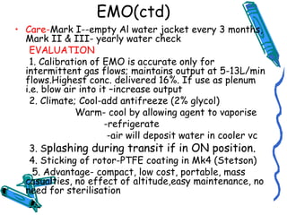 EMO(ctd)
• Care-Mark I--empty Al water jacket every 3 months,
Mark II & III- yearly water check
EVALUATION
1. Calibration of EMO is accurate only for
intermittent gas flows; maintains output at 5-13L/min
flows.Highest conc. delivered 16%. If use as plenum
i.e. blow air into it –increase output
2. Climate; Cool-add antifreeze (2% glycol)
Warm- cool by allowing agent to vaporise
-refrigerate
-air will deposit water in cooler vc
3. Splashing during transit if in ON position.
4. Sticking of rotor-PTFE coating in Mk4 (Stetson)
5. Advantage- compact, low cost, portable, mass
casualties, no effect of altitude,easy maintenance, no
need for sterilisation
 