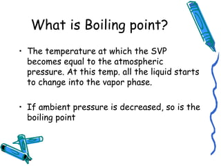 What is Boiling point?
• The temperature at which the SVP
becomes equal to the atmospheric
pressure. At this temp. all the liquid starts
to change into the vapor phase.
• If ambient pressure is decreased, so is the
boiling point
 