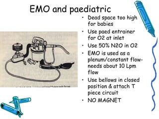 EMO and paediatric
• Dead space too high
for babies
• Use paed entrainer
for O2 at inlet
• Use 50% N2O in O2
• EMO is used as a
plenum/constant flow-
needs about 10 Lpm
flow
• Use bellows in closed
position & attach T
piece circuit
• NO MAGNET
 