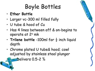 Boyle Bottles
• Ether Bottle
• Larger vc-300 ml filled fully
• U tube & hood of Cu
• Has 4 lines between off & on-begins to
operate at 2nd
mk
• Trilene bottle -100ml for ½ inch liquid
depth
• Chrome plated U tube& hood; cowl
adjusted by stainless steel plunger
• Delivers 0.5-2 %
•
 