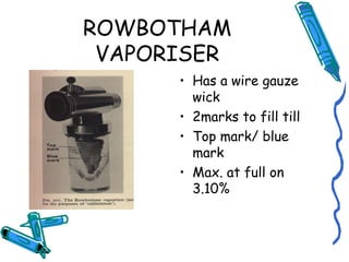 ROWBOTHAM
VAPORISER
• Has a wire gauze
wick
• 2marks to fill till
• Top mark/ blue
mark
• Max. at full on
3.10%
 
