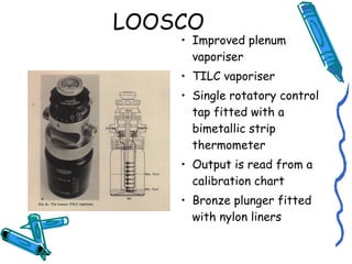 LOOSCO
• Improved plenum
vaporiser
• TILC vaporiser
• Single rotatory control
tap fitted with a
bimetallic strip
thermometer
• Output is read from a
calibration chart
• Bronze plunger fitted
with nylon liners
 