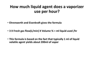 How much liquid agent does a vaporizer
use per hour?
• Ehrenwerth and Eisenkraft gives the formula
• 3 X Fresh gas flow(L/min) X Volume % = ml liquid used /hr
• This formula is based on the fact that typically 1 ml of liquid
volatile agent yields about 200ml of vapor
 