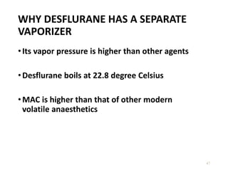 WHY DESFLURANE HAS A SEPARATE
VAPORIZER
•Its vapor pressure is higher than other agents
•Desflurane boils at 22.8 degree Celsius
•MAC is higher than that of other modern
volatile anaesthetics
47
 
