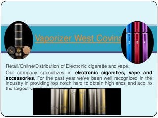 Retail/Online/Distribution of Electronic cigarette and vape.
Our company specializes in electronic cigarettes, vape and
accessories. For the past year we've been well recognized in the
industry in providing top notch hard to obtain high ends and acc. to
the largest variety one can find.
Vaporizer West Covina
 