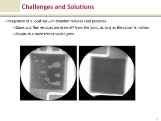 Challenges and Solutions

 Integration   of a local vacuum chamber reduces void presence
      Gases    and flux residues are draw off from the joint, as long as the solder is molten
      Results   in a more robust solder joint.




                                                                                                 11
 
