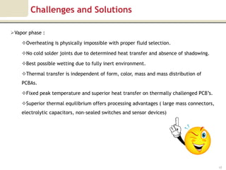 Challenges and Solutions

Vapor phase :

    Overheating is physically impossible with proper fluid selection.

    No cold solder joints due to determined heat transfer and absence of shadowing.

    Best possible wetting due to fully inert environment.

    Thermal transfer is independent of form, color, mass and mass distribution of
    PCBAs.

    Fixed peak temperature and superior heat transfer on thermally challenged PCB’s.

    Superior thermal equilibrium offers processing advantages ( large mass connectors,
    electrolytic capacitors, non-sealed switches and sensor devices)




                                                                                          17
 