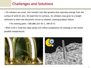 Challenges and Solutions

Tin whiskers are small, thin metallic hair-like growths that naturally emerge from the
surface of solid tin (Sn). On lead-free tin surfaces, tin whiskers may grow to a length
sufficient to short one electronic circuit to another, creating product failure.

     Tin melting point = 505.08K (231.93 C, 449.47 F)

With a 235 C fluid the vapor phase will reflow components tin coatings at the lowest
possible temperatures.




                                                                                          19
 