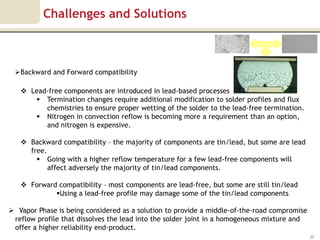 Challenges and Solutions



 Backward and Forward compatibility

    Lead-free components are introduced in lead-based processes
       Termination changes require additional modification to solder profiles and flux
         chemistries to ensure proper wetting of the solder to the lead-free termination.
       Nitrogen in convection reflow is becoming more a requirement than an option,
         and nitrogen is expensive.

    Backward compatibility – the majority of components are tin/lead, but some are lead
     free.
        Going with a higher reflow temperature for a few lead-free components will
           affect adversely the majority of tin/lead components.

    Forward compatibility – most components are lead-free, but some are still tin/lead
            Using a lead-free profile may damage some of the tin/lead components

 Vapor Phase is being considered as a solution to provide a middle-of-the-road compromise
 reflow profile that dissolves the lead into the solder joint in a homogeneous mixture and
 offer a higher reliability end-product.
                                                                                             20
 