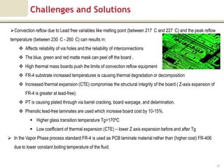 Challenges and Solutions

 Convection reflow due to Lead free variables like melting point (between 217 C and 227 C) and the peak reflow
 temperature (between 230 C - 260 C) can results in:
      Affects reliability of via holes and the reliability of interconnections
      The blue, green and red matte mask can peel off the board .
      High thermal mass boards push the limits of convection reflow equipment
      FR-4 substrate increased temperatures is causing thermal degradation or decomposition
      Increased thermal expansion (CTE) compromise the structural integrity of the board ( Z-axis expansion of
         FR-4 is greater at lead-free).
      PT is causing plated through via barrel cracking, board warpage, and delamination.
      Phenolic lead-free laminates are used which increase board cost by 10-15%.
             Higher glass transition temperature Tg>170ºC
             Low coefficient of thermal expansion (CTE) – lower Z axis expansion before and after Tg
 In the Vapor Phase process standard FR-4 is used as PCB laminate material rather than (higher cost) FR-406
   due to lower constant boiling temperature of the fluid.


                                                                                                                  21
 