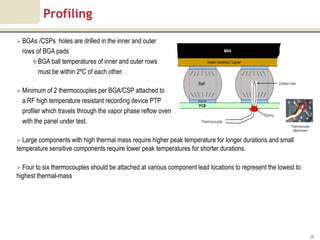 Profiling

 BGAs /CSPs   holes are drilled in the inner and outer
  rows of BGA pads
      BGA ball temperatures of inner and outer rows
        must be within 2ºC of each other.

 Minimum of 2 thermocouples per BGA/CSP attached to
  a RF high temperature resistant recording device PTP
  profiler which travels through the vapor phase reflow oven
  with the panel under test.

 Large components with high thermal mass require higher peak temperature for longer durations and small
temperature sensitive components require lower peak temperatures for shorter durations.

 Four to six thermocouples should be attached at various component lead locations to represent the lowest to
highest thermal-mass




                                                                                                                28
 