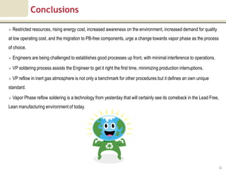Conclusions

 Restricted resources, rising energy cost, increased awareness on the environment, increased demand for quality

at low operating cost, and the migration to PB-free components, urge a change towards vapor phase as the process
of choice.

 Engineers are being challenged to establishes good processes up front, with minimal interference to operations.

 VP soldering process assists the Engineer to get it right the first time, minimizing production interruptions.

 VP reflow in inert gas atmosphere is not only a benchmark for other procedures but it defines an own unique

standard.

 Vapor Phase reflow soldering is a technology from yesterday that will certainly see its comeback in the Lead Free,

Lean manufacturing environment of today.




                                                                                                                       32
 