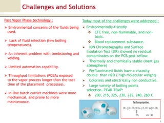 Challenges and Solutions
Past Vapor Phase technology :                  Today most of the challenges were addressed :
                                            Environmentally-friendly
 Environmental concerns of the fluids being
 used.                                         CFC free, non-flammable, and non-
                                                  toxic.
 Lack of fluid selection (few boiling         Blood replacement substance.
 temperatures).
                                            ION Chromatography and Surface
                                             Insulation Test (SIR) showed no residual
 An inherent problem with tombstoning and
                                             contaminates on the PCB post-reflow.
 voiding.
                                            Thermally and chemically stable (inert gas
 Limited automation capability.             atmosphere)
                                            Perfluorinated fluids have a viscosity
 Throughput limitations (PCBAs exposed      double than H2O ( high molecular weight)
 to the vapor process longer than the tact  Colorless and electrically non conductive.
 time of the placement processes).          Large variety of boiling points
                                             selection…PEAK TEMP:
 In-line batch carrier machines were more
                                               200, 215, 225, 230, 235, 240, 260 C
 mechanical, and prone to more
 maintenance.




                                                                                               9
 