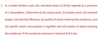 1. In a simple Rankine cycle, dry saturated steam at 20 bar expands to a pressure
of 1 atmosphere. Determine (i) the pump work, (ii) turbine work, (iii) network
output, (iv) thermal efficiency, (v) quality of steam entering the condenser, and
(vi) specific steam consumption in kg/kWh and (vii) quality of steam entering
the condenser if the condenser pressure is reduced to 0.1 bar.
 